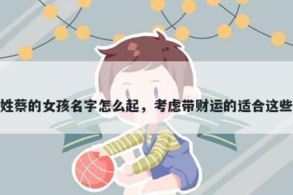 姓蔡的女孩名字怎么起，考虑带财运的适合这些