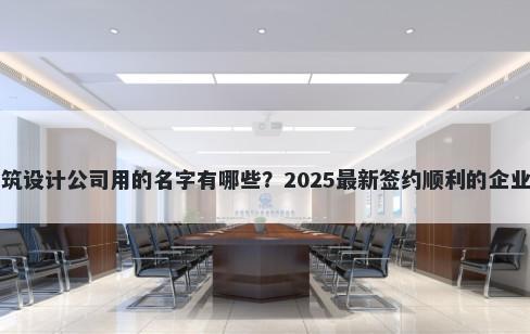 适合建筑设计公司用的名字有哪些?2025最新签约顺利的企业名解析
