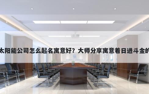 新开太阳能公司怎么起名寓意好？大师分享寓意着日进斗金的名字