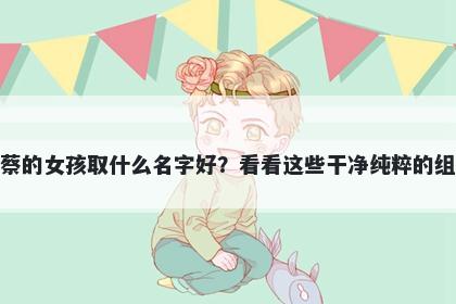 姓蔡的女孩取什么名字好？看看这些干净纯粹的组合