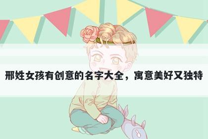 邢姓女孩有创意的名字大全，寓意美好又独特