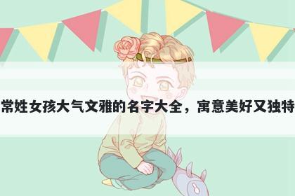 常姓女孩大气文雅的名字大全，寓意美好又独特