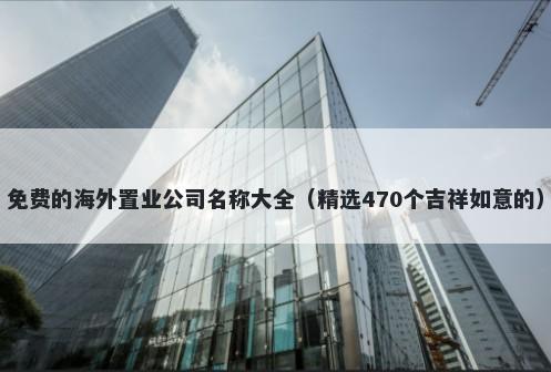 免费的海外置业公司名称大全（精选470个吉祥如意的）