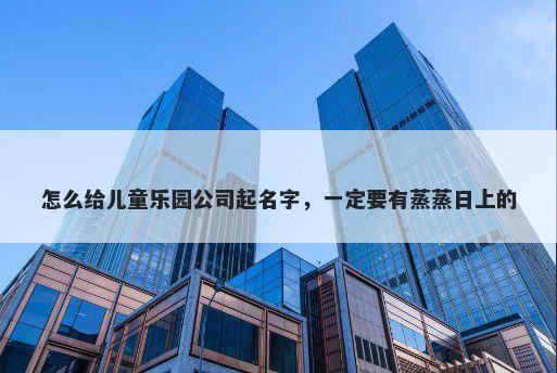 怎么给儿童乐园公司起名字，一定要有蒸蒸日上的