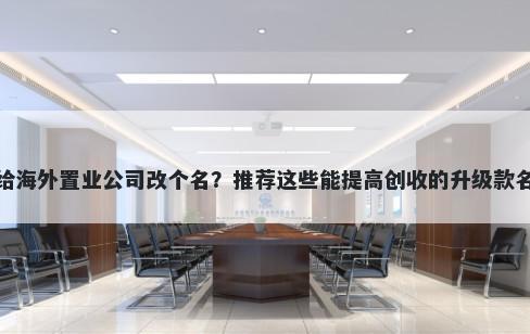 想给海外置业公司改个名？推荐这些能提高创收的升级款名称