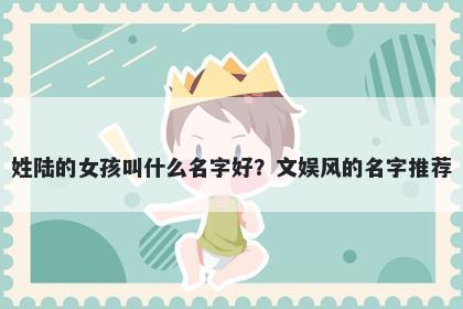 姓陆的女孩叫什么名字好？文娱风的名字推荐