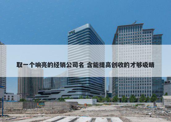 取一个响亮的经销公司名 含能提高创收的才够吸睛