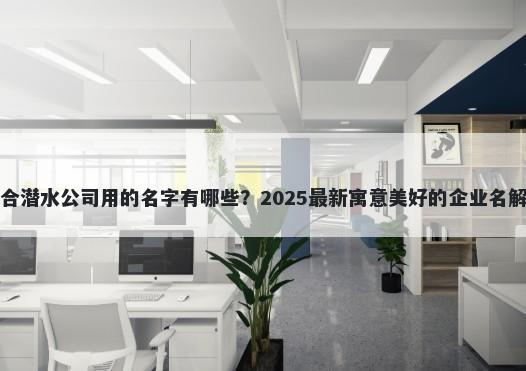 适合潜水公司用的名字有哪些？2025最新寓意美好的企业名解析