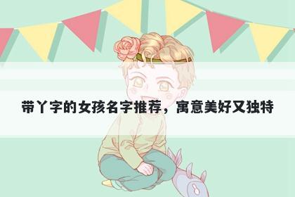带丫字的女孩名字推荐，寓意美好又独特