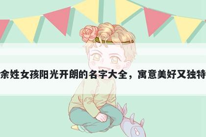 余姓女孩阳光开朗的名字大全，寓意美好又独特