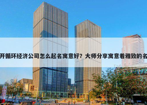 新开循环经济公司怎么起名寓意好？大师分享寓意着雅致的名字