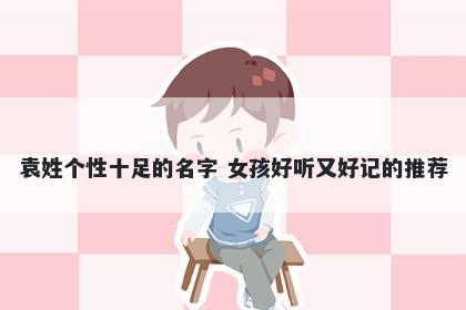 袁姓个性十足的名字 女孩好听又好记的推荐