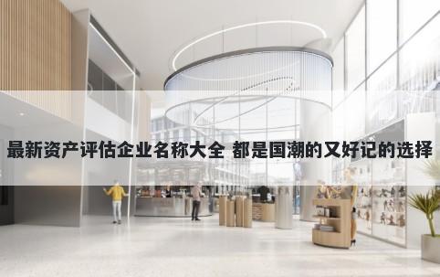 最新资产评估企业名称大全 都是国潮的又好记的选择