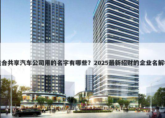 适合共享汽车公司用的名字有哪些？2025最新招财的企业名解析
