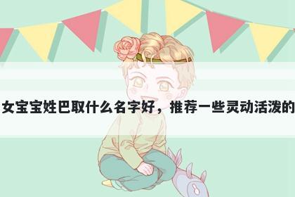 刚出生的女宝宝姓巴取什么名字好，推荐一些灵动活泼的女孩名字