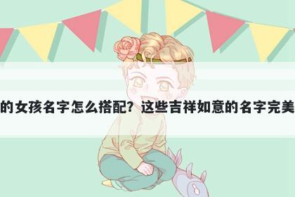 姓刘的女孩名字怎么搭配？这些吉祥如意的名字完美契合