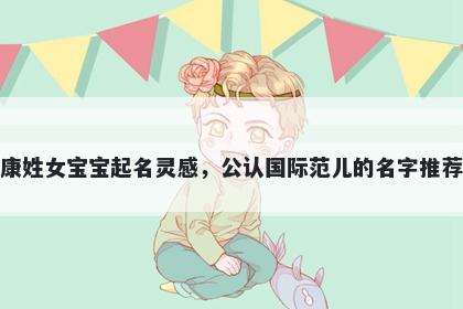 康姓女宝宝起名灵感，公认国际范儿的名字推荐