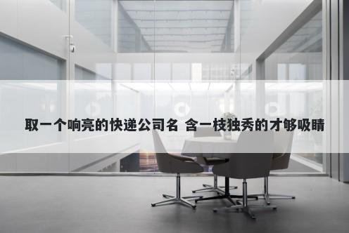 取一个响亮的快递公司名 含一枝独秀的才够吸睛