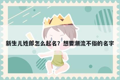 新生儿姓郎怎么起名？想要潮流不俗的名字