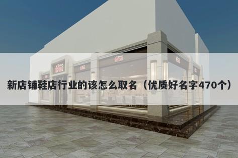 新店铺鞋店行业的该怎么取名（优质好名字470个）