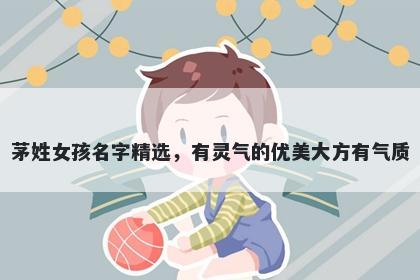 茅姓女孩名字精选，有灵气的优美大方有气质