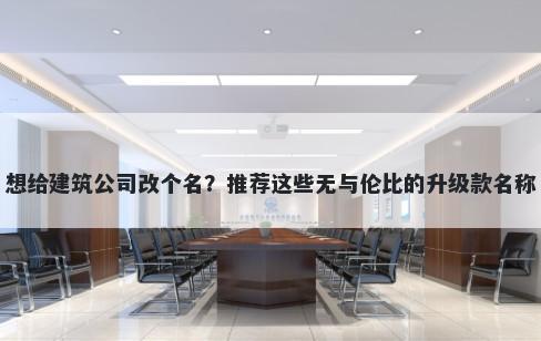 想给建筑公司改个名？推荐这些无与伦比的升级款名称