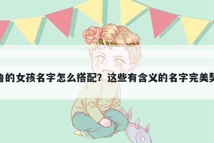 姓鲁的女孩名字怎么搭配？这些有含义的名字完美契合