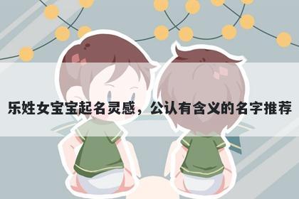 乐姓女宝宝起名灵感，公认有含义的名字推荐