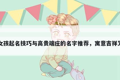 薛姓女孩起名技巧与高贵端庄的名字推荐,寓意吉祥又好听