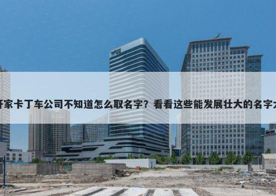 想开家卡丁车公司不知道怎么取名字？看看这些能发展壮大的名字大全