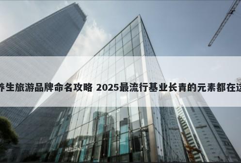 养生旅游品牌命名攻略 2025最流行基业长青的元素都在这