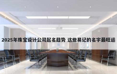 2025年珠宝设计公司起名趋势 这些易记的名字最旺运