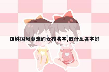 田姓国风潮流的女孩名字,取什么名字好