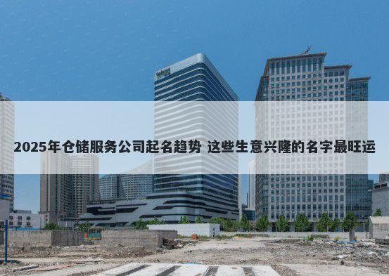 2025年仓储服务公司起名趋势 这些生意兴隆的名字最旺运