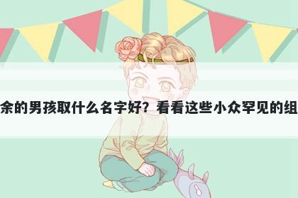 姓余的男孩取什么名字好?看看这些小众罕见的组合