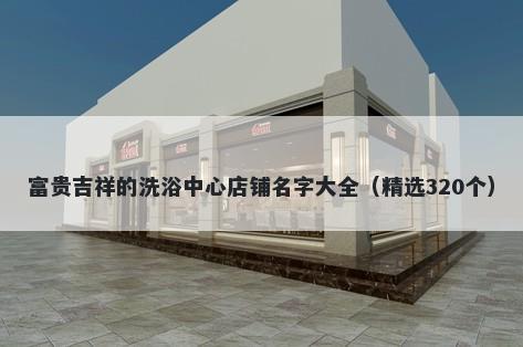 富贵吉祥的洗浴中心店铺名字大全（精选320个）