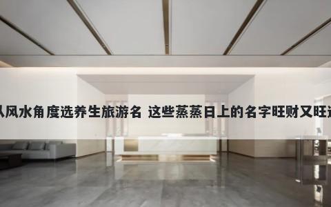 从风水角度选养生旅游名 这些蒸蒸日上的名字旺财又旺运