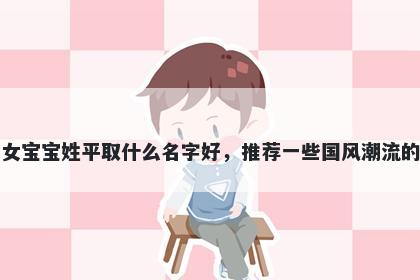 刚出生的女宝宝姓平取什么名字好，推荐一些国风潮流的女孩名字