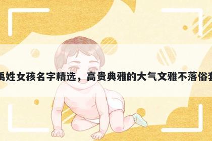 禹姓女孩名字精选，高贵典雅的大气文雅不落俗套