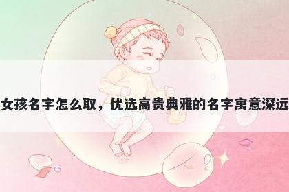 姓章的女孩名字怎么取，优选高贵典雅的名字寓意深远又好听