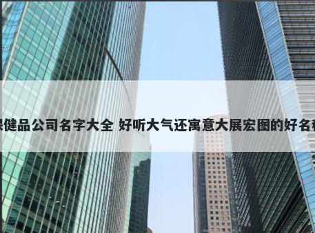 保健品公司名字大全 好听大气还寓意大展宏图的好名称