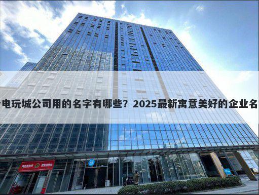 适合电玩城公司用的名字有哪些？2025最新寓意美好的企业名解析