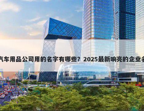 适合汽车用品公司用的名字有哪些？2025最新响亮的企业名解析