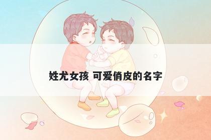 姓尤女孩 可爱俏皮的名字