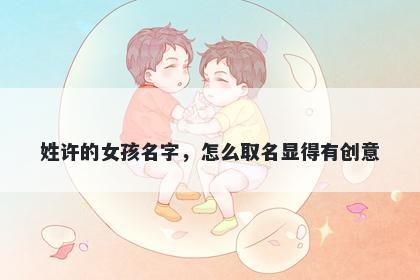 姓许的女孩名字，怎么取名显得有创意