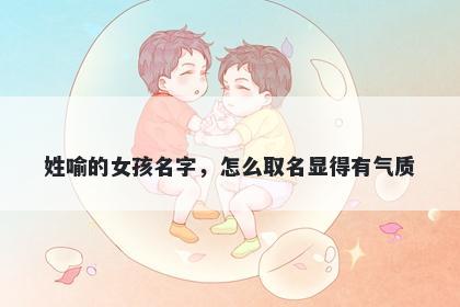 姓喻的女孩名字，怎么取名显得有气质