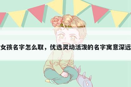 姓薛的女孩名字怎么取，优选灵动活泼的名字寓意深远又好听