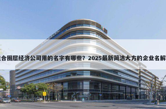 适合圈层经济公司用的名字有哪些？2025最新简洁大方的企业名解析