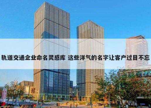 轨道交通企业命名灵感库 这些洋气的名字让客户过目不忘