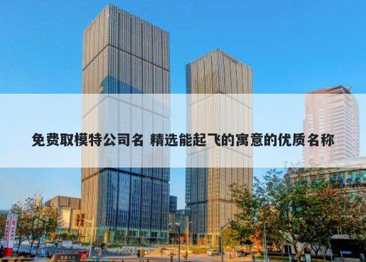 免费取模特公司名 精选能起飞的寓意的优质名称
